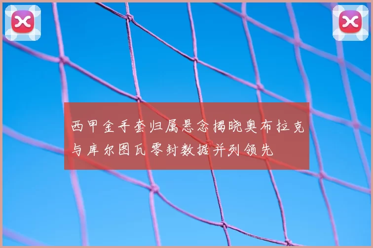 西甲金手套归属悬念揭晓奥布拉克与库尔图瓦零封数据并列领先