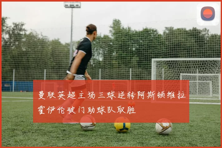 曼联英超主场三球逆转阿斯顿维拉霍伊伦破门助球队取胜