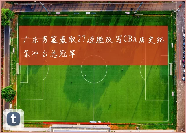 广东男篮豪取27连胜改写CBA历史纪录冲击总冠军