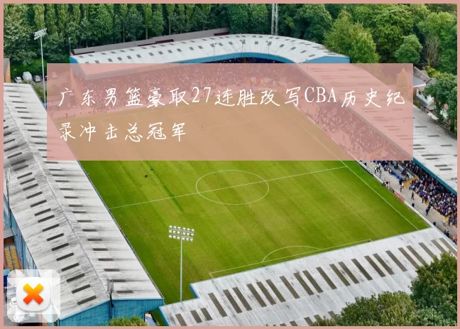 广东男篮豪取27连胜改写CBA历史纪录冲击总冠军