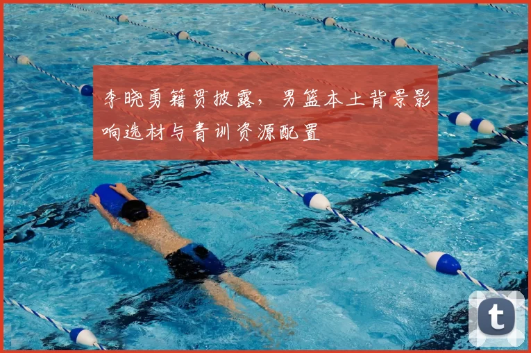 李晓勇籍贯披露，男篮本土背景影响选材与青训资源配置