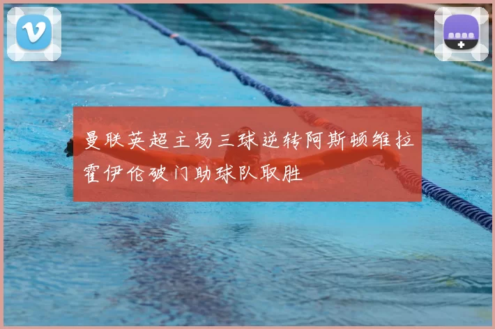 曼联英超主场三球逆转阿斯顿维拉霍伊伦破门助球队取胜