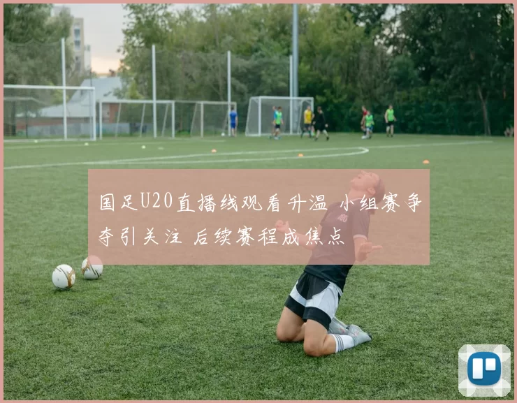 国足U20直播线观看升温 小组赛争夺引关注 后续赛程成焦点