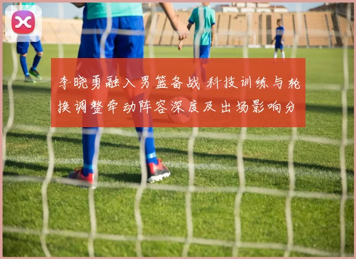 李晓勇融入男篮备战 科技训练与轮换调整牵动阵容深度及出场影响分析