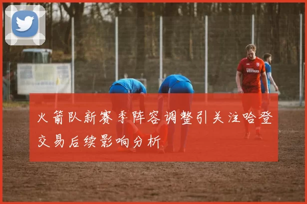 火箭队新赛季阵容调整引关注哈登交易后续影响分析