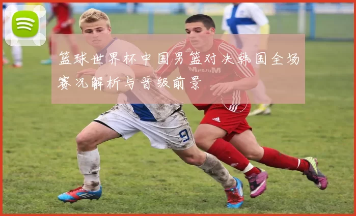 篮球世界杯中国男篮对决韩国全场赛况解析与晋级前景