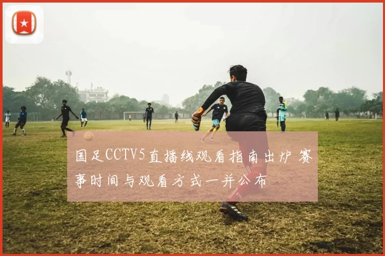 国足CCTV5直播线观看指南出炉 赛事时间与观看方式一并公布