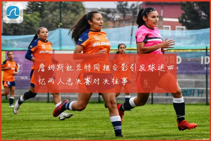 詹姆斯杜兰特同框合影引发球迷回忆两人总决赛对决往事