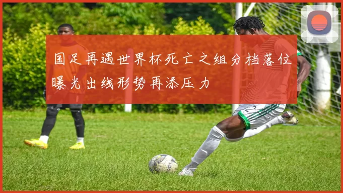 国足再遇世界杯死亡之组分档落位曝光出线形势再添压力