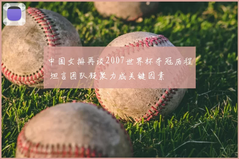 中国女排再谈2007世界杯夺冠历程 坦言团队凝聚力成关键因素