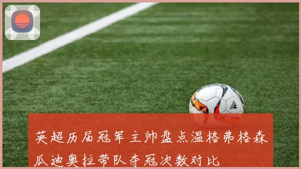 英超历届冠军主帅盘点温格弗格森瓜迪奥拉带队夺冠次数对比