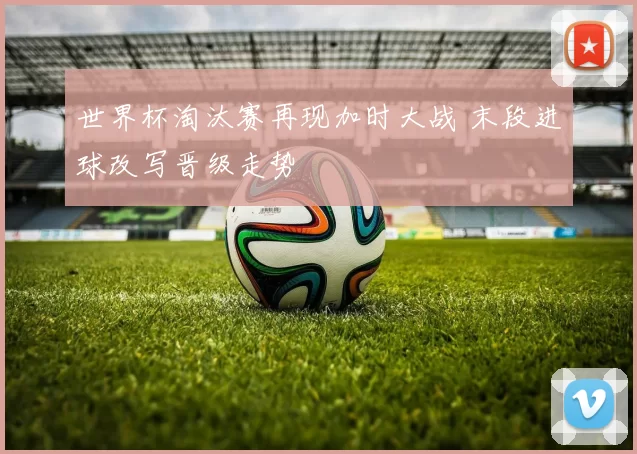 世界杯淘汰赛再现加时大战 末段进球改写晋级走势