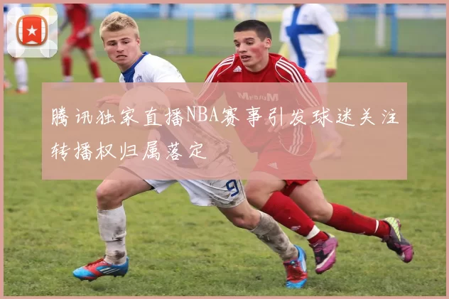 腾讯独家直播NBA赛事引发球迷关注转播权归属落定