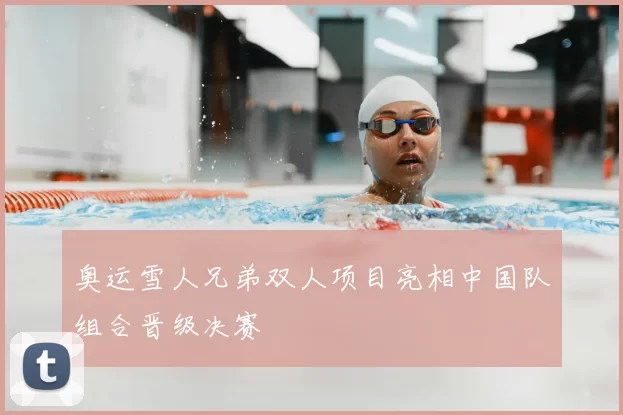 奥运雪人兄弟双人项目亮相中国队组合晋级决赛