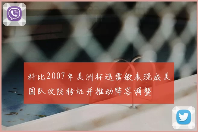 科比2007年美洲杯迅雷般表现成美国队攻防转机并推动阵容调整