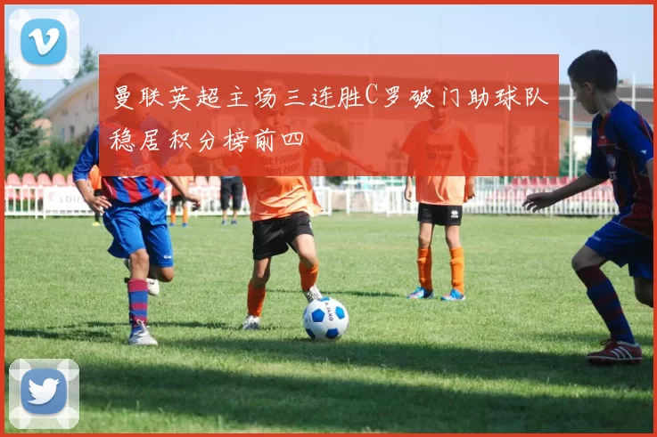 曼联英超主场三连胜C罗破门助球队稳居积分榜前四