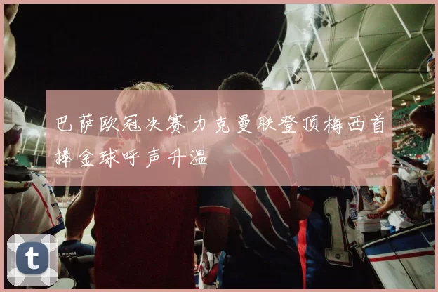 巴萨欧冠决赛力克曼联登顶梅西首捧金球呼声升温