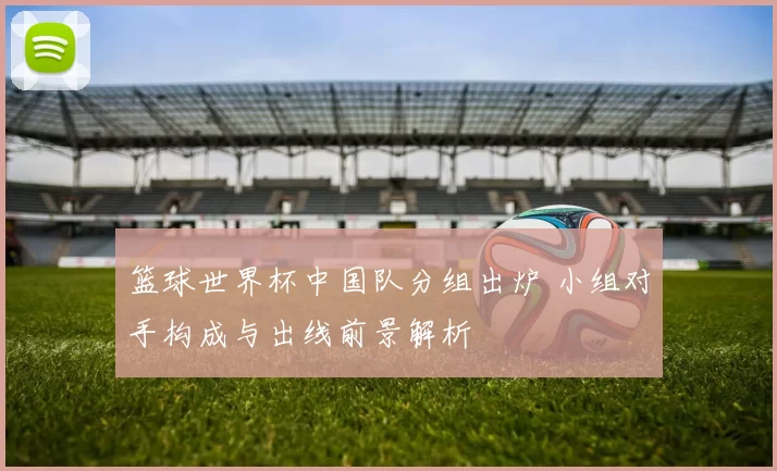 篮球世界杯中国队分组出炉 小组对手构成与出线前景解析