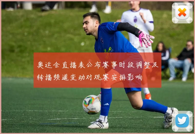 奥运会直播表公布赛事时段调整及转播频道变动对观赛安排影响