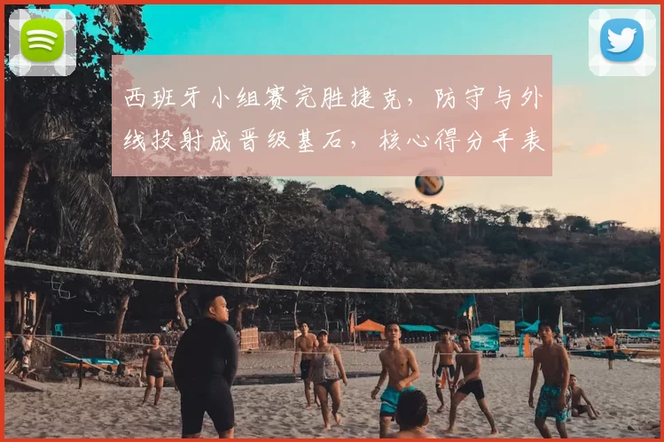 西班牙小组赛完胜捷克，防守与外线投射成晋级基石，核心得分手表现抢眼