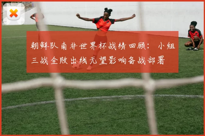 朝鲜队南非世界杯战绩回顾：小组三战全败出线无望影响备战部署