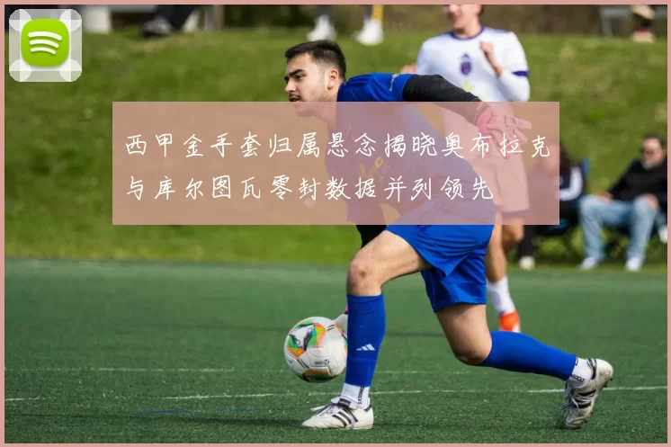 西甲金手套归属悬念揭晓奥布拉克与库尔图瓦零封数据并列领先