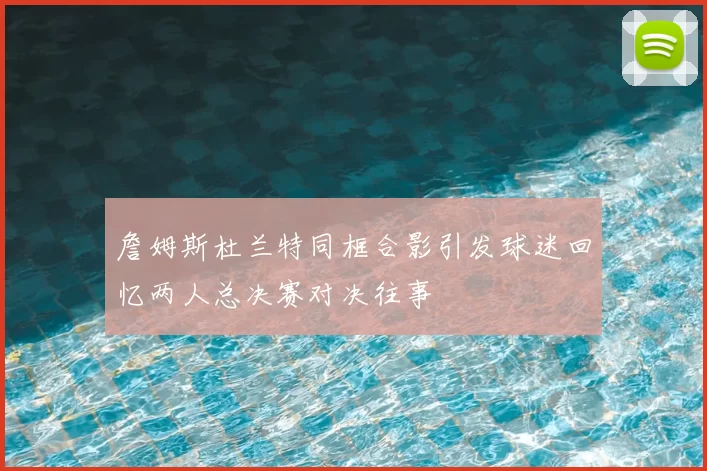 詹姆斯杜兰特同框合影引发球迷回忆两人总决赛对决往事