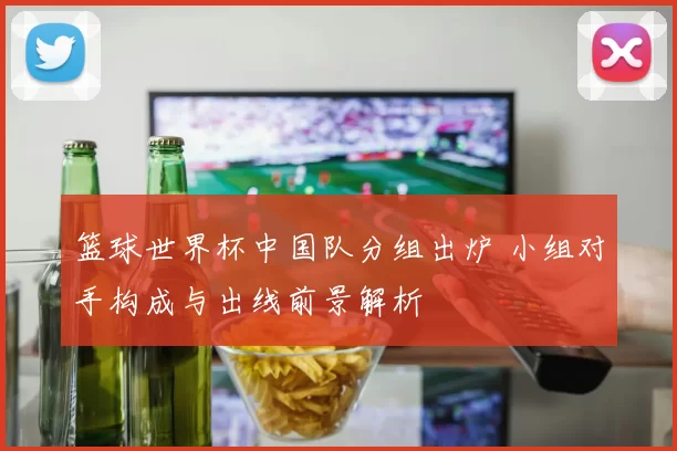 篮球世界杯中国队分组出炉 小组对手构成与出线前景解析