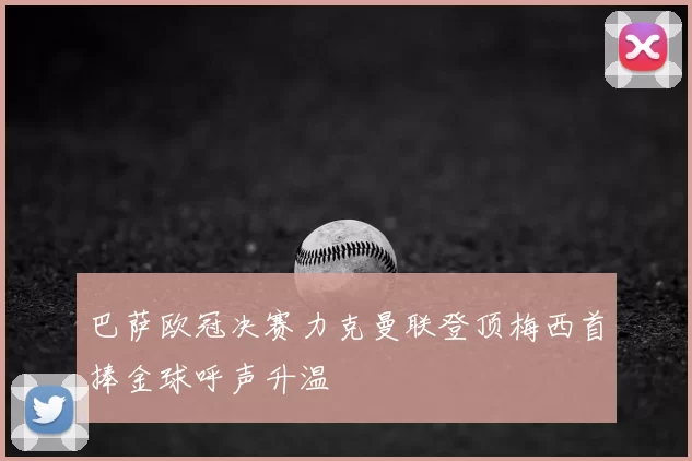 巴萨欧冠决赛力克曼联登顶梅西首捧金球呼声升温
