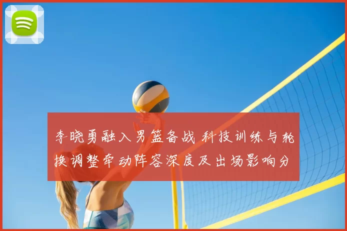 李晓勇融入男篮备战 科技训练与轮换调整牵动阵容深度及出场影响分析