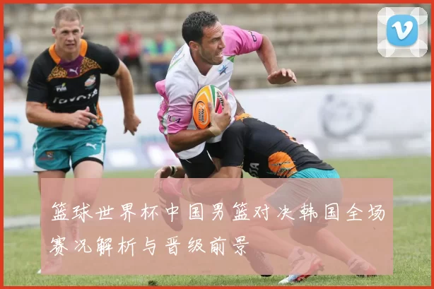 篮球世界杯中国男篮对决韩国全场赛况解析与晋级前景