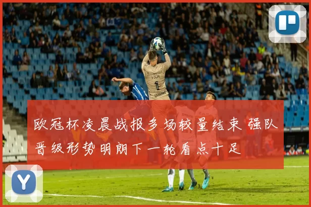欧冠杯凌晨战报多场较量结束 强队晋级形势明朗下一轮看点十足