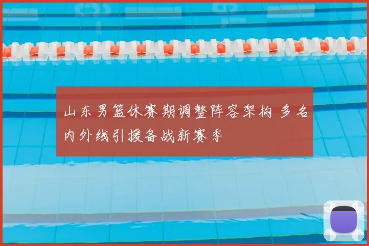 山东男篮休赛期调整阵容架构 多名内外线引援备战新赛季