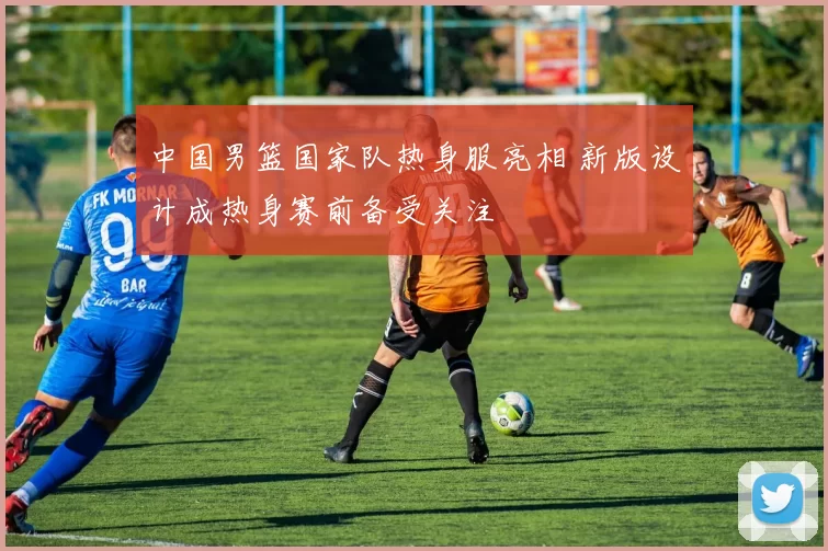 中国男篮国家队热身服亮相 新版设计成热身赛前备受关注