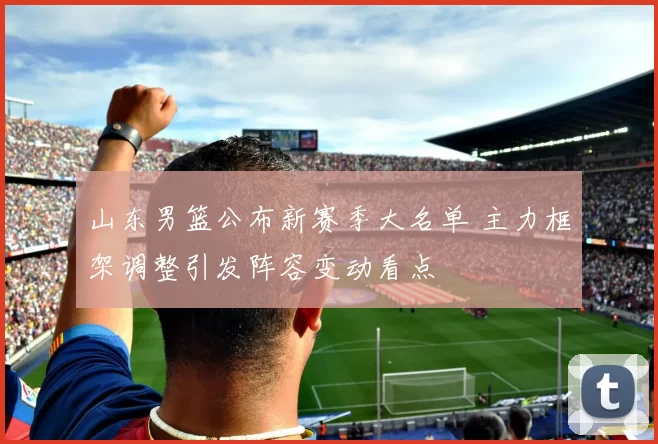 山东男篮公布新赛季大名单 主力框架调整引发阵容变动看点