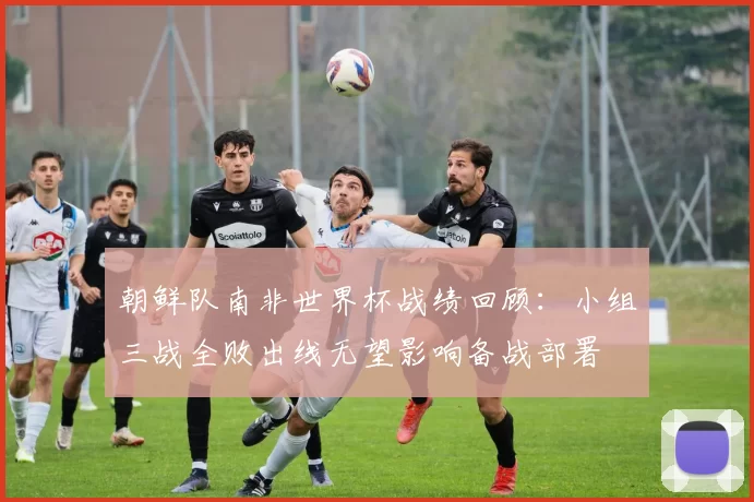 朝鲜队南非世界杯战绩回顾：小组三战全败出线无望影响备战部署