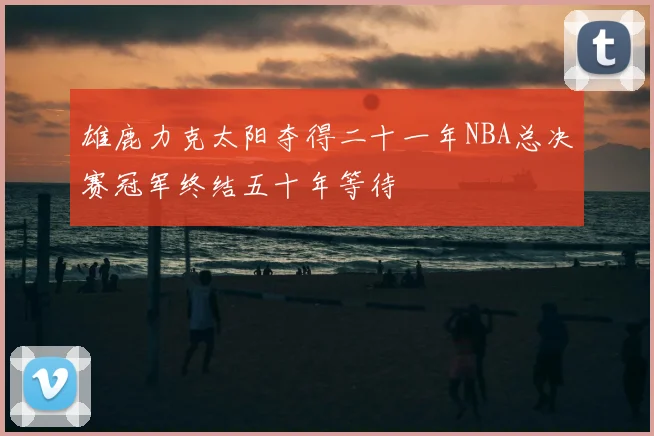 雄鹿力克太阳夺得二十一年NBA总决赛冠军终结五十年等待