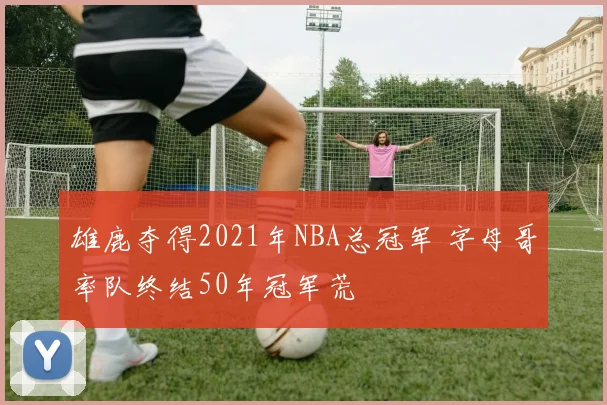 雄鹿夺得2021年NBA总冠军 字母哥率队终结50年冠军荒