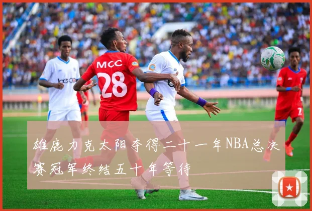 雄鹿力克太阳夺得二十一年NBA总决赛冠军终结五十年等待