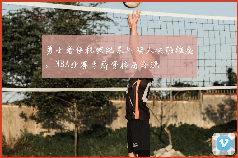 勇士奢侈税破纪录压湖人快船雄鹿，NBA新赛季薪资格局浮现