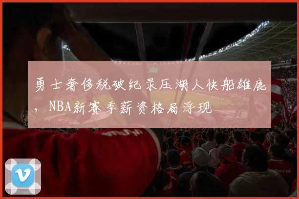 勇士奢侈税破纪录压湖人快船雄鹿，NBA新赛季薪资格局浮现